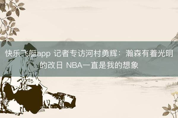 快乐飞艇app 记者专访河村勇辉:瀚森有着光明的改日 NBA一直是我的想象
