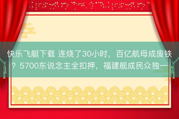 快乐飞艇下载 连烧了30小时,百亿航母成废铁?5700东说念主全扣押,福建舰成民众独一