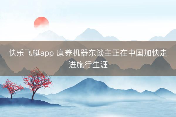 快乐飞艇app 康养机器东谈主正在中国加快走进施行生涯