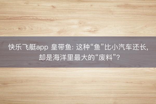 快乐飞艇app 皇带鱼: 这种“鱼”比小汽车还长, 却是海洋里最大的“废料”?
