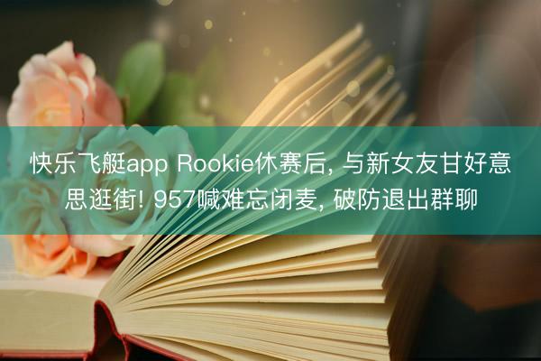 快乐飞艇app Rookie休赛后, 与新女友甘好意思逛街! 957喊难忘闭麦, 破防退出群聊
