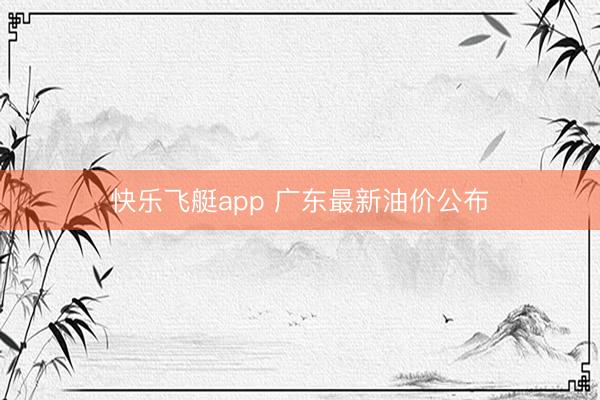 快乐飞艇app 广东最新油价公布