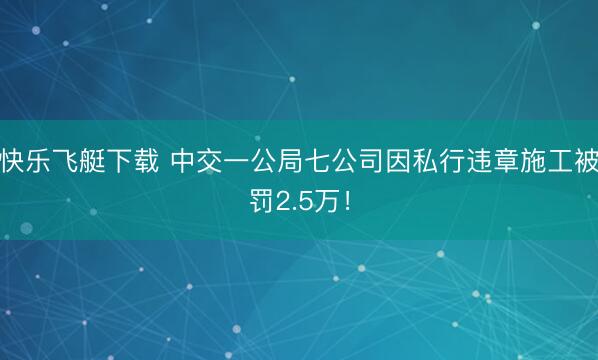 快乐飞艇下载 中交一公局七公司因私行违章施工被罚2.5万!