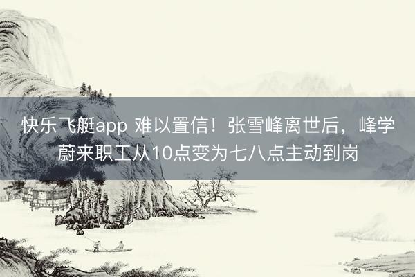 快乐飞艇app 难以置信!张雪峰离世后,峰学蔚来职工从10点变为七八点主动到岗
