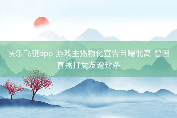 快乐飞艇app 游戏主播物化宣告自曝仳离 曾因直播打女友遭封杀