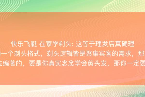 快乐飞艇 在家学剃头: 这等于理发店真确理发的一个经由，全体的一个剃头格式，剃头逻辑皆是聚集宾客的需求，那时宾客头发的长度去编著的，要是你真实念念学会剪头发，<a href=
