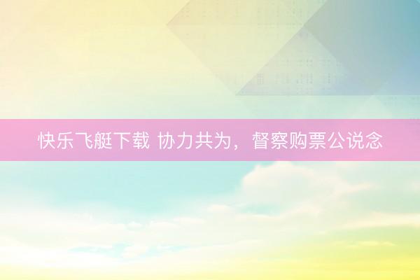 快乐飞艇下载 协力共为，督察购票公说念