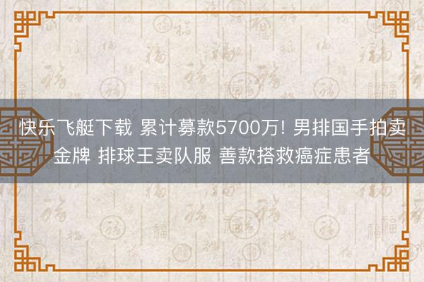 快乐飞艇下载 累计募款5700万! 男排国手拍卖金牌 排球王卖队服 善款搭救癌症患者
