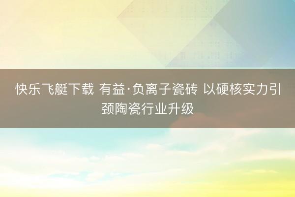 快乐飞艇下载 有益·负离子瓷砖 以硬核实力引颈陶瓷行业升级