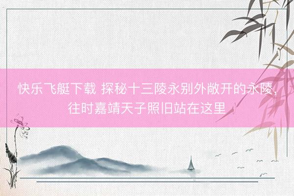 快乐飞艇下载 探秘十三陵永别外敞开的永陵，往时嘉靖天子照旧站在这里
