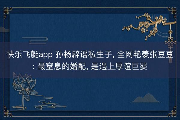 快乐飞艇app 孙杨辟谣私生子， 全网艳羡张豆豆: 最窒息的婚配， 是遇上厚谊巨婴