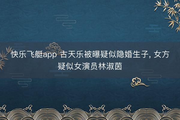 快乐飞艇app 古天乐被曝疑似隐婚生子， 女方疑似女演员林淑茵