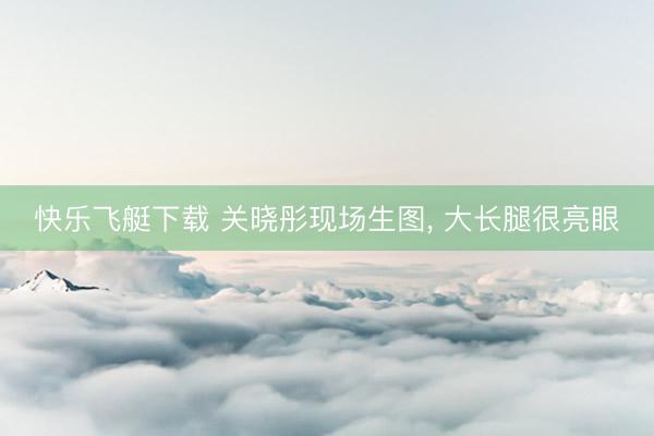 快乐飞艇下载 关晓彤现场生图，<a href=