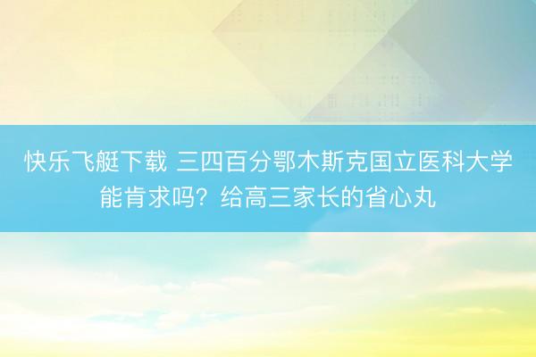 快乐飞艇下载 三四百分鄂木斯克国立医科大学能肯求吗？给高三家长的省心丸
