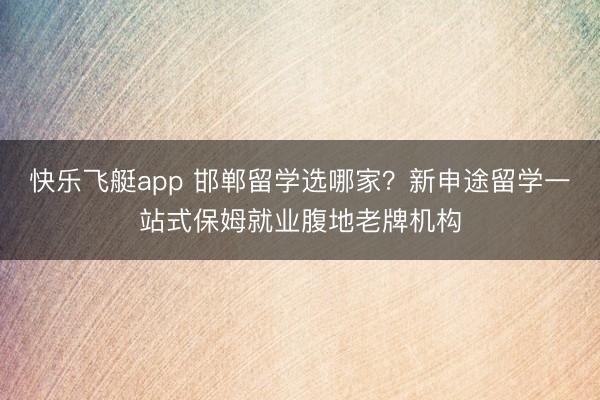 快乐飞艇app 邯郸留学选哪家？新申途留学一站式保姆就业腹地老牌机构