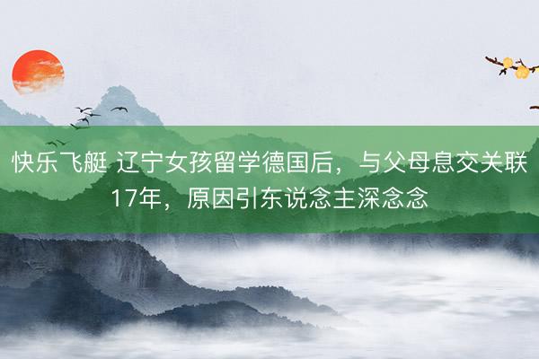 快乐飞艇 辽宁女孩留学德国后，与父母息交关联17年，原因引东说念主深念念