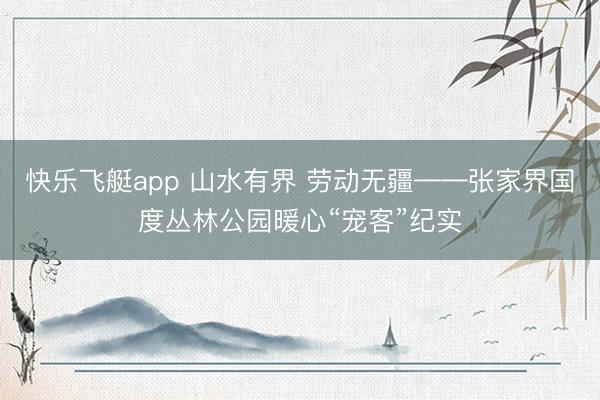 快乐飞艇app 山水有界 劳动无疆——张家界国度丛林公园暖心“宠客”纪实