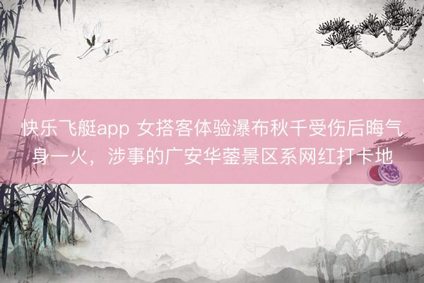 快乐飞艇app 女搭客体验瀑布秋千受伤后晦气身一火，涉事的广安华蓥景区系网红打卡地