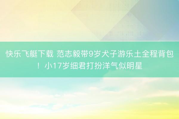 快乐飞艇下载 范志毅带9岁犬子游乐土全程背包！小17岁细君打扮洋气似明星