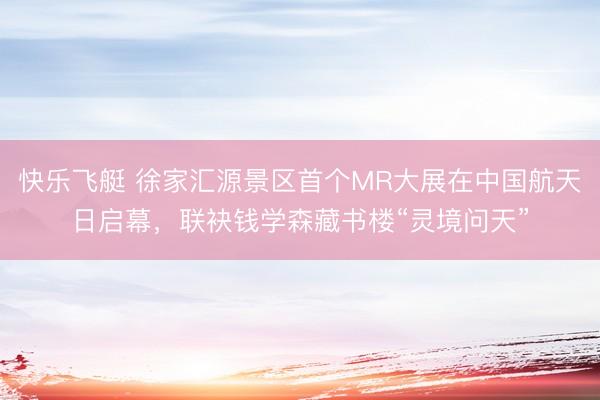 快乐飞艇 徐家汇源景区首个MR大展在中国航天日启幕，联袂钱学森藏书楼“灵境问天”