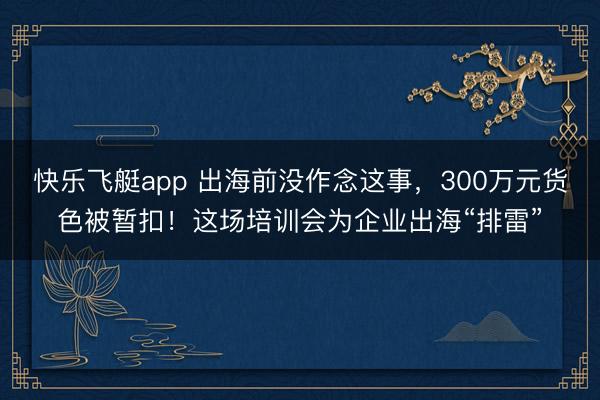 快乐飞艇app 出海前没作念这事，300万元货色被暂扣！这场培训会为企业出海“排雷”
