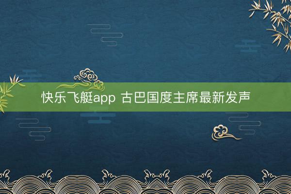 快乐飞艇app 古巴国度主席最新发声