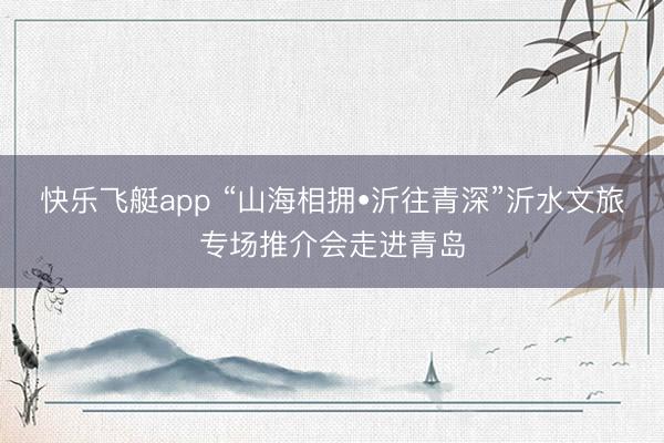 快乐飞艇app “山海相拥•沂往青深”沂水文旅专场推介会走进青岛