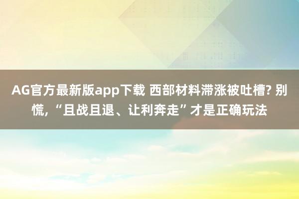AG官方最新版app下载 西部材料滞涨被吐槽? 别慌， “且战且退、让利奔走”才是正确玩法