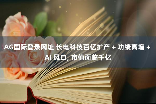 AG国际登录网址 长电科技百亿扩产 + 功绩高增 + AI 风口， 市值面临千亿