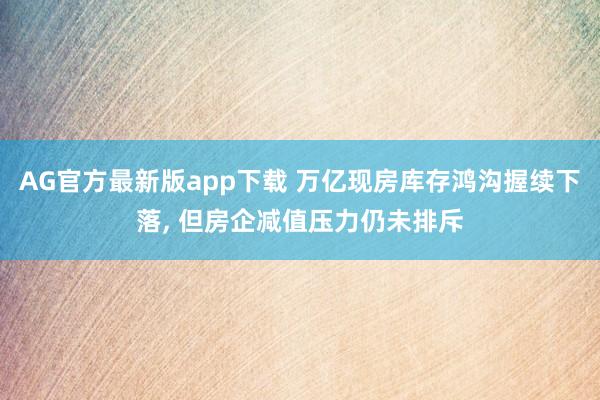 AG官方最新版app下载 万亿现房库存鸿沟握续下落， 但房企减值压力仍未排斥