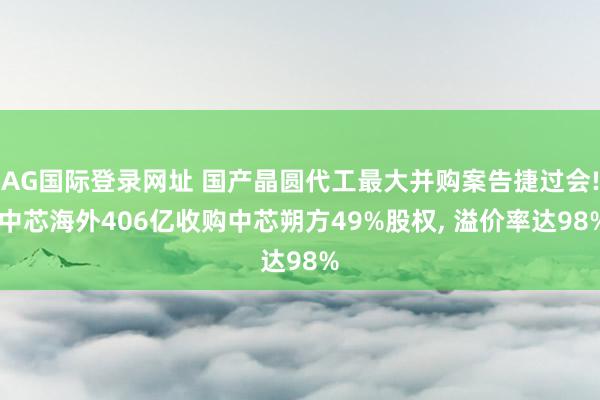 AG国际登录网址 国产晶圆代工最大并购案告捷过会! 中芯海外406亿收购中芯朔方49%股权， 溢价率达98%