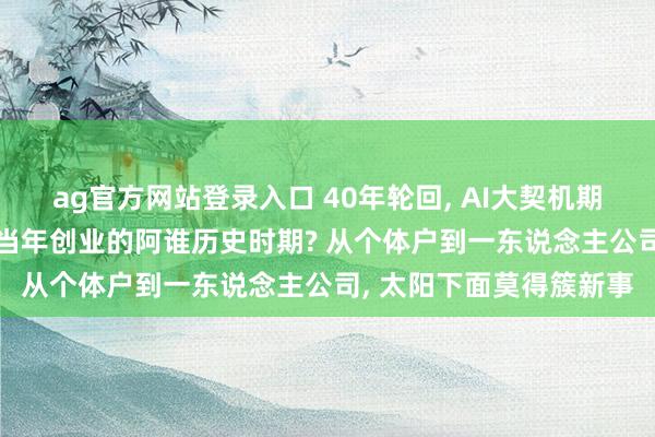 ag官方网站登录入口 40年轮回， AI大契机期间: 目下像不像任正非当年创业的阿谁历史时期? 从个体户到一东说念主公司， 太阳下面莫得簇新事
