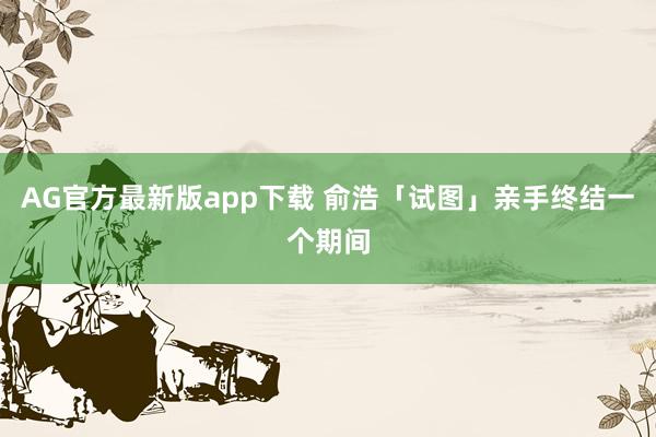 AG官方最新版app下载 俞浩「试图」亲手终结一个期间