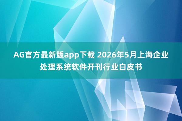AG官方最新版app下载 2026年5月上海企业处理系统软件开刊行业白皮书