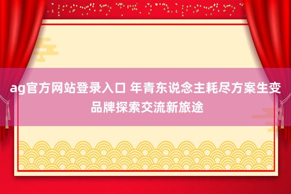 ag官方网站登录入口 年青东说念主耗尽方案生变 品牌探索交流新旅途