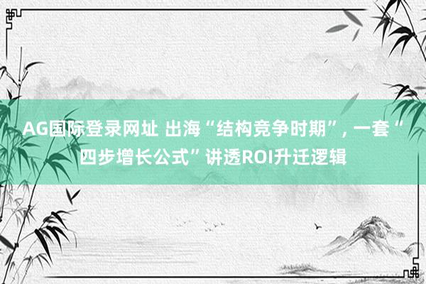 AG国际登录网址 出海“结构竞争时期”， 一套“四步增长公式”讲透ROI升迁逻辑