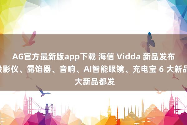 AG官方最新版app下载 海信 Vidda 新品发布会: 投影仪、露馅器、音响、AI智能眼镜、充电宝 6 大新品都发