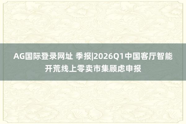 AG国际登录网址 季报|2026Q1中国客厅智能开荒线上零卖市集顾虑申报