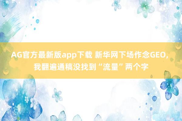 AG官方最新版app下载 新华网下场作念GEO， 我翻遍通稿没找到“流量”两个字