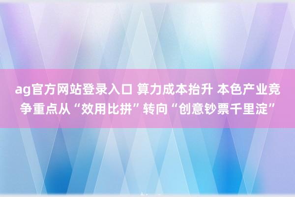 ag官方网站登录入口 算力成本抬升 本色产业竞争重点从“效用比拼”转向“创意钞票千里淀”