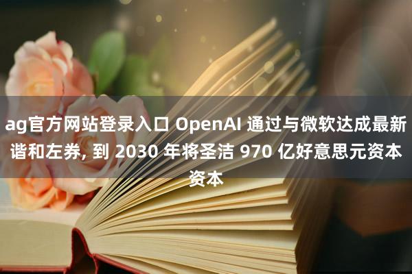 ag官方网站登录入口 OpenAI 通过与微软达成最新谐和左券， 到 2030 年将圣洁 970 亿好意思元资本