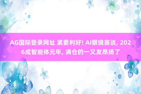 AG国际登录网址 紧要利好! AI眼镜赛谈， 2026成智能体元年， 满仓的一又友昂扬了