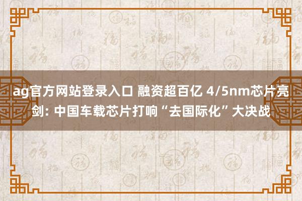 ag官方网站登录入口 融资超百亿 4/5nm芯片亮剑: 中国车载芯片打响“去国际化”大决战