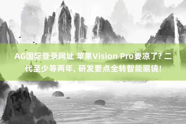AG国际登录网址 苹果Vision Pro要凉了? 二代至少等两年， 研发要点全转智能眼镜!