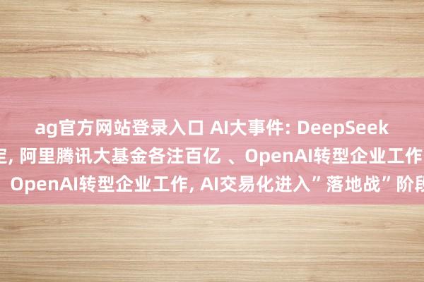 ag官方网站登录入口 AI大事件: DeepSeek首轮500亿融资接近落定， 阿里腾讯大基金各注百亿 、OpenAI转型企业工作， AI交易化进入”落地战”阶段
