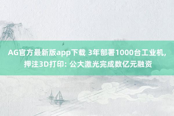 AG官方最新版app下载 3年部署1000台工业机， 押注3D打印: 公大激光完成数亿元融资