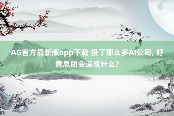 AG官方最新版app下载 投了那么多AI公司， 好意思团会造成什么?