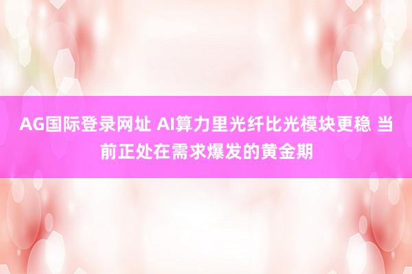 AG国际登录网址 AI算力里光纤比光模块更稳 当前正处在需求爆发的黄金期