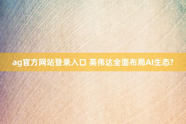 ag官方网站登录入口 英伟达全面布局AI生态?