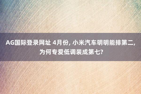 AG国际登录网址 4月份， 小米汽车明明能排第二， 为何专爱低调装成第七?
